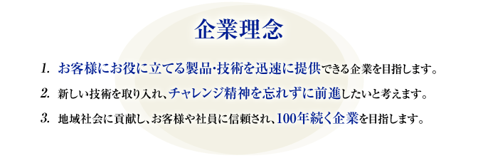 企業理念　■お客様にお役に立てる製品・技術を迅速に提供できる企業を目指します。　■新しい技術を取り入れ、チャレンジ精神を忘れずに前進したいと考えます。　■地域社会に貢献し、お客様や社員に信頼され、100年続く企業を目指します。