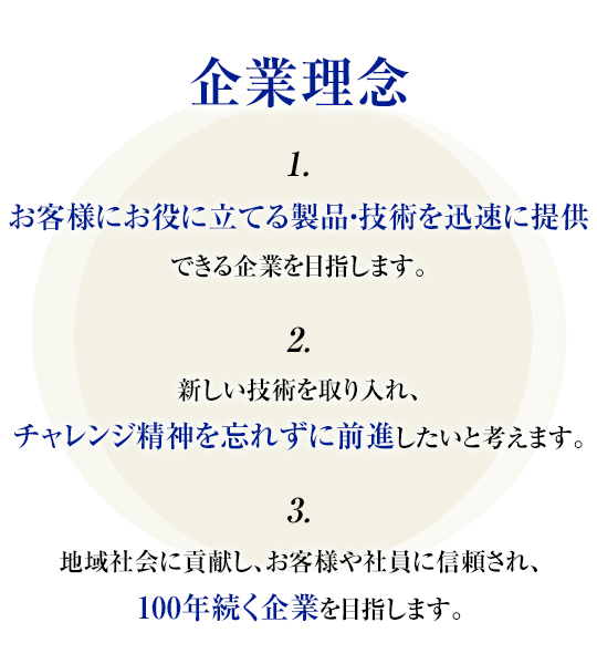 企業理念　■お客様にお役に立てる製品・技術を迅速に提供できる企業を目指します。　■新しい技術を取り入れ、チャレンジ精神を忘れずに前進したいと考えます。　■地域社会に貢献し、お客様や社員に信頼され、100年続く企業を目指します。