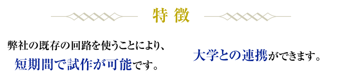 特徴／弊社の既存の回路を使うことにより、短期間で試作が可能です。大学との連携ができます。